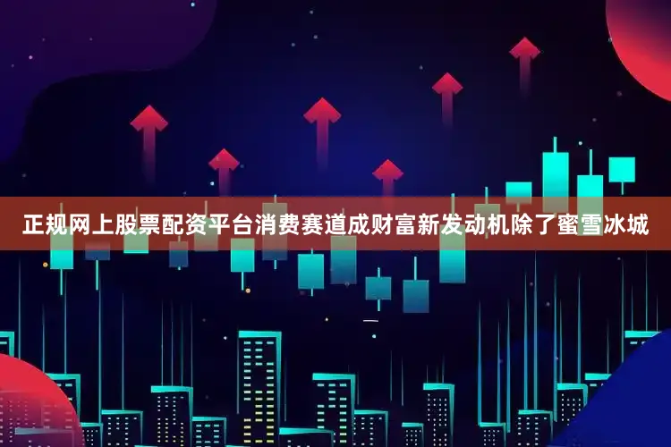 正规网上股票配资平台消费赛道成财富新发动机除了蜜雪冰城