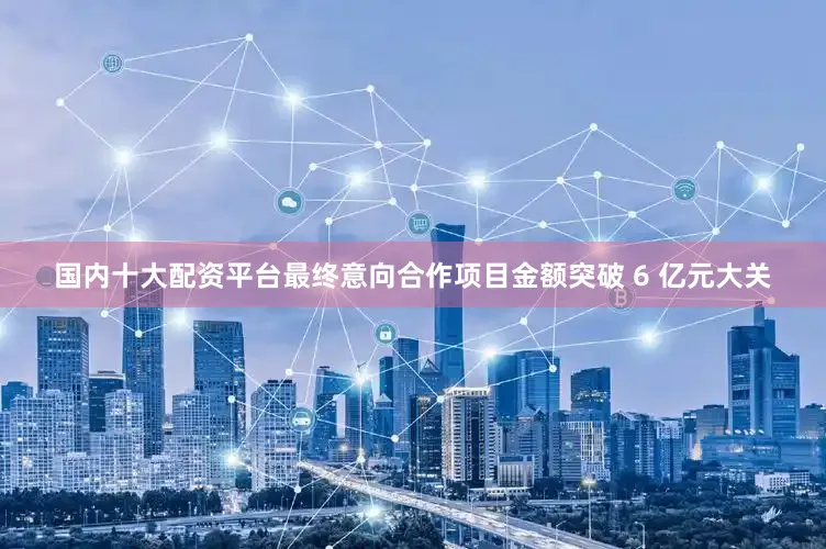 国内十大配资平台最终意向合作项目金额突破 6 亿元大关