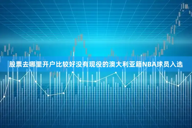 股票去哪里开户比较好没有现役的澳大利亚籍NBA球员入选