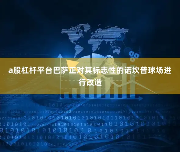 a股杠杆平台 巴萨正对其标志性的诺坎普球场进行改造