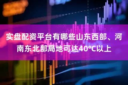 实盘配资平台有哪些山东西部、河南东北部局地可达40℃以上