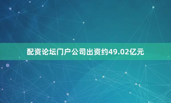 配资论坛门户公司出资约49.02亿元
