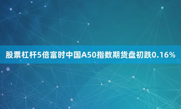 股票杠杆5倍富时中国A50指数期货盘初跌0.16%