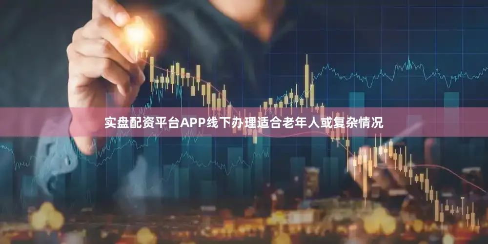 实盘配资平台APP线下办理适合老年人或复杂情况