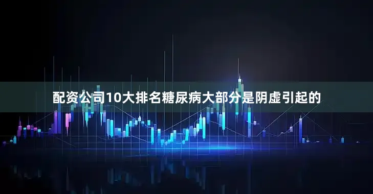 配资公司10大排名糖尿病大部分是阴虚引起的