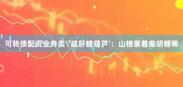 可转债配资业务卖'疏肝糖葫芦’：山楂裹着柴胡糖稀