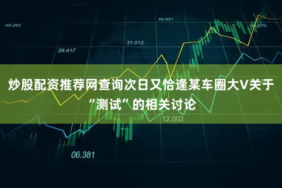 炒股配资推荐网查询次日又恰逢某车圈大V关于“测试”的相关讨论