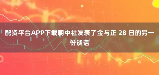 配资平台APP下载朝中社发表了金与正 28 日的另一份谈话