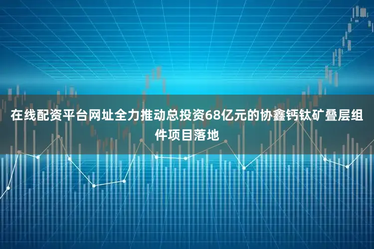 在线配资平台网址全力推动总投资68亿元的协鑫钙钛矿叠层组件项目落地