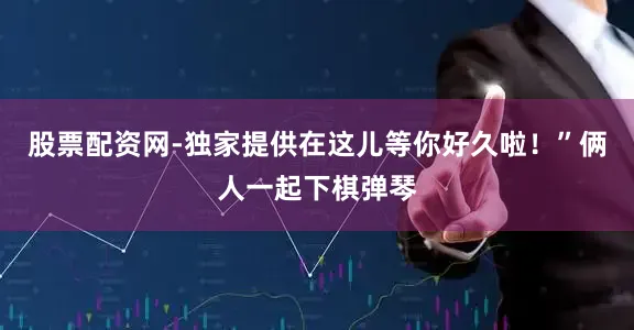股票配资网-独家提供在这儿等你好久啦!”俩人一起下棋弹琴