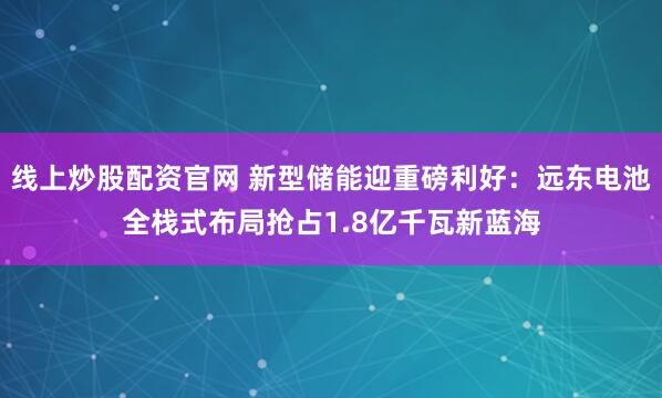 线上炒股配资官网 新型储能迎重磅利好：远东电池全栈式布局抢占1.8亿千瓦新蓝海