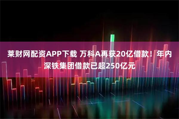 莱财网配资APP下载 万科A再获20亿借款！年内深铁集团借款已超250亿元