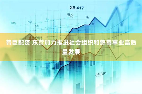 普臣配资 东营加力推进社会组织和慈善事业高质量发展