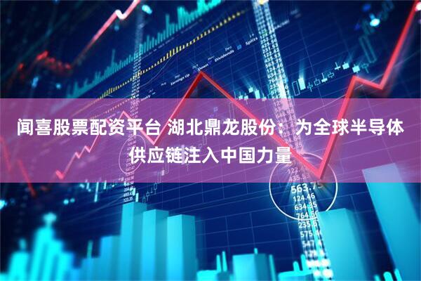 闻喜股票配资平台 湖北鼎龙股份：为全球半导体供应链注入中国力量