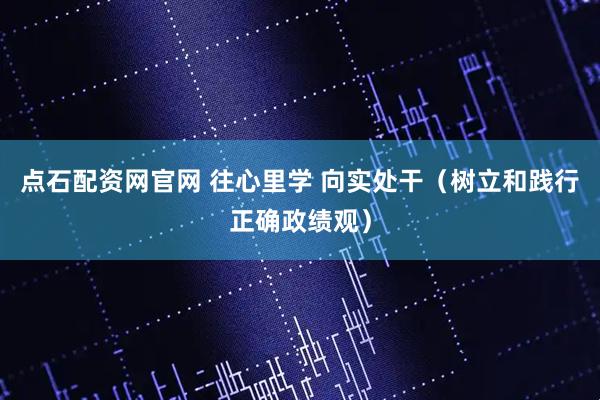 点石配资网官网 往心里学 向实处干（树立和践行正确政绩观）