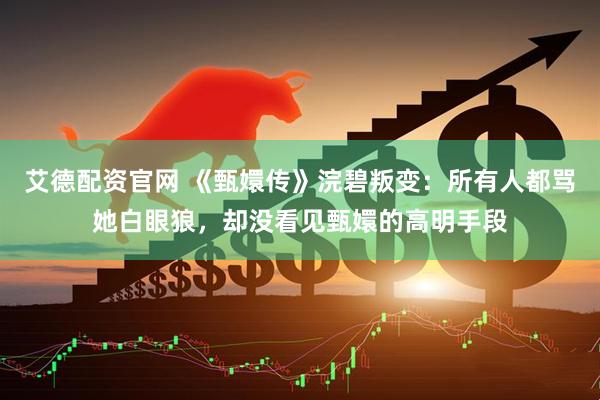 艾德配资官网 《甄嬛传》浣碧叛变：所有人都骂她白眼狼，却没看见甄嬛的高明手段