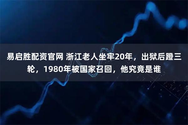 易启胜配资官网 浙江老人坐牢20年，出狱后蹬三轮，1980年被国家召回，他究竟是谁