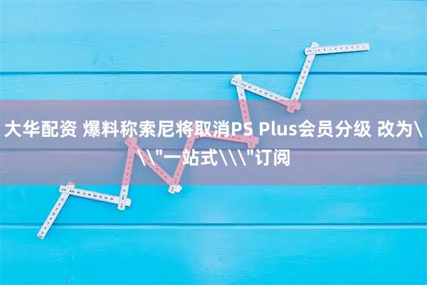 大华配资 爆料称索尼将取消PS Plus会员分级 改为\＂一站式\＂订阅