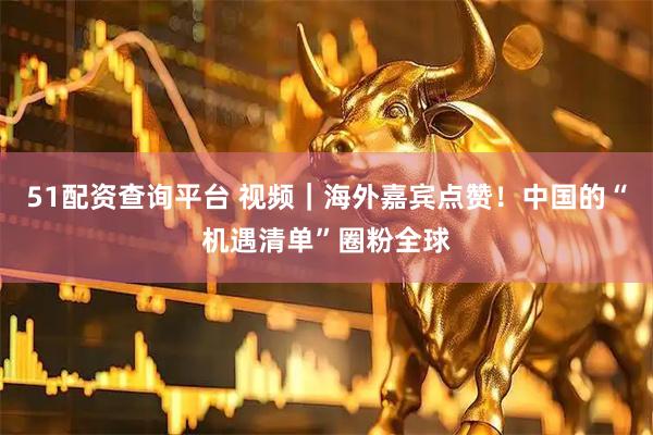 51配资查询平台 视频｜海外嘉宾点赞！中国的“机遇清单”圈粉全球