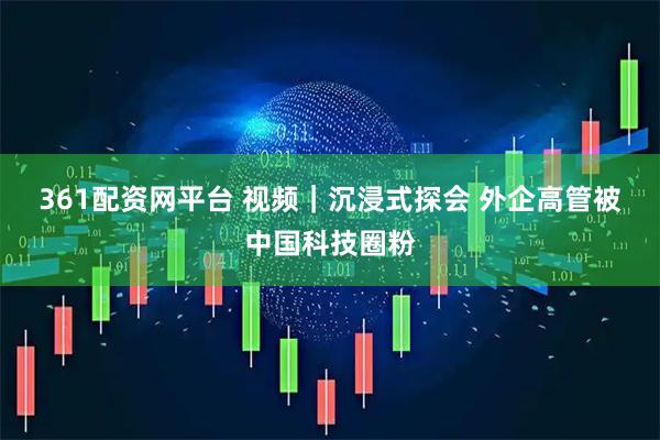 361配资网平台 视频｜沉浸式探会 外企高管被中国科技圈粉