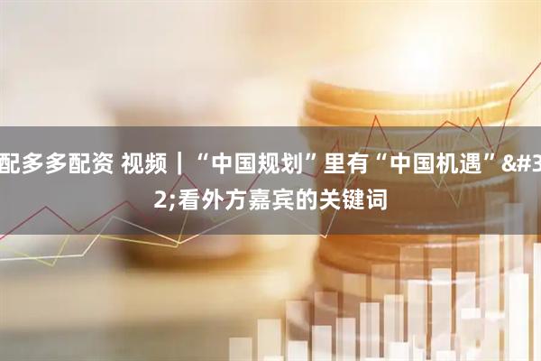 配多多配资 视频｜“中国规划”里有“中国机遇” 看外方嘉宾的关键词