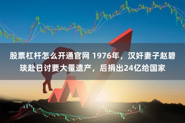股票杠杆怎么开通官网 1976年，汉奸妻子赵碧琰赴日讨要大量遗产，后捐出24亿给国家