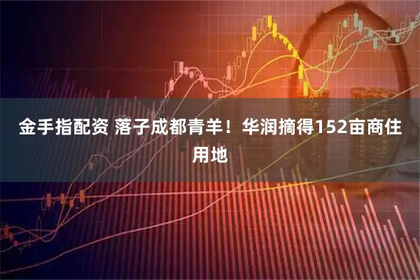 金手指配资 落子成都青羊！华润摘得152亩商住用地
