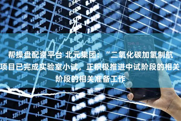 帮操盘配资平台 北元集团：“二氧化碳加氢制航空煤油”项目已完成实验室小试，正积极推进中试阶段的相关准备工作