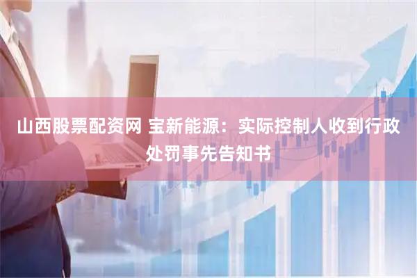 山西股票配资网 宝新能源：实际控制人收到行政处罚事先告知书