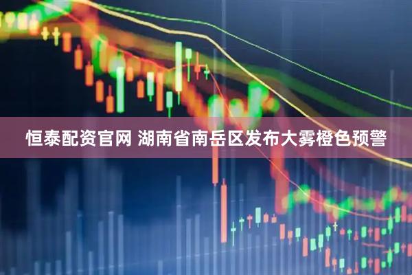 恒泰配资官网 湖南省南岳区发布大雾橙色预警