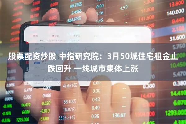 股票配资炒股 中指研究院：3月50城住宅租金止跌回升 一线城市集体上涨