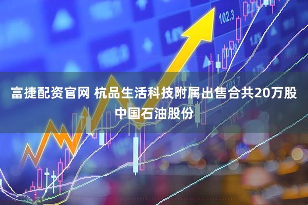 富捷配资官网 杭品生活科技附属出售合共20万股中国石油股份