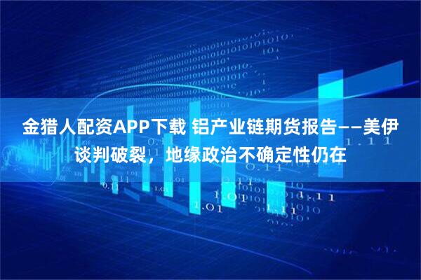 金猎人配资APP下载 铝产业链期货报告——美伊谈判破裂，地缘政治不确定性仍在