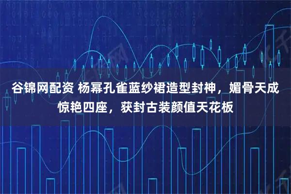 谷锦网配资 杨幂孔雀蓝纱裙造型封神，媚骨天成惊艳四座，获封古装颜值天花板
