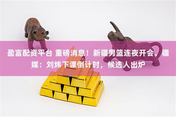 盈富配资平台 重磅消息！新疆男篮连夜开会，疆媒：刘炜下课倒计时，候选人出炉