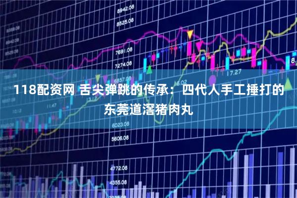 118配资网 舌尖弹跳的传承：四代人手工捶打的东莞道滘猪肉丸