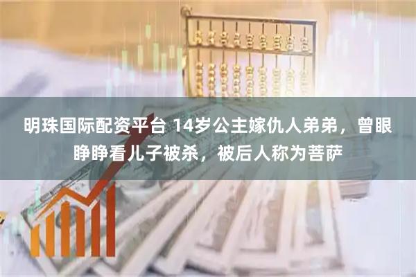 明珠国际配资平台 14岁公主嫁仇人弟弟，曾眼睁睁看儿子被杀，被后人称为菩萨